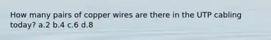 How many pairs of copper wires are there in the UTP cabling today? a.2 b.4 c.6 d.8