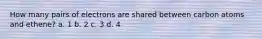 How many pairs of electrons are shared between carbon atoms and ethene? a. 1 b. 2 c. 3 d. 4