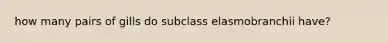 how many pairs of gills do subclass elasmobranchii have?