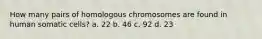 How many pairs of homologous chromosomes are found in human somatic cells? a. 22 b. 46 c. 92 d. 23