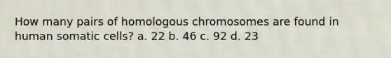 How many pairs of homologous chromosomes are found in human somatic cells? a. 22 b. 46 c. 92 d. 23