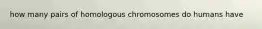 how many pairs of homologous chromosomes do humans have