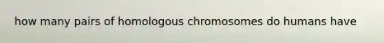 how many pairs of homologous chromosomes do humans have