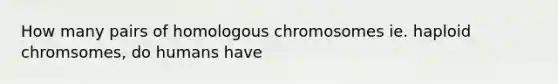 How many pairs of homologous chromosomes ie. haploid chromsomes, do humans have