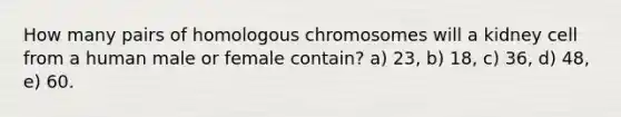 How many pairs of homologous chromosomes will a kidney cell from a human male or female contain? a) 23, b) 18, c) 36, d) 48, e) 60.