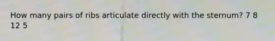 How many pairs of ribs articulate directly with the sternum? 7 8 12 5