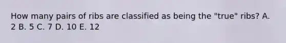 How many pairs of ribs are classified as being the "true" ribs? A. 2 B. 5 C. 7 D. 10 E. 12