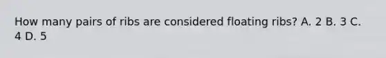 How many pairs of ribs are considered floating ribs? A. 2 B. 3 C. 4 D. 5