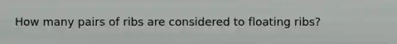 How many pairs of ribs are considered to floating ribs?