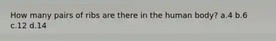 How many pairs of ribs are there in the human body? a.4 b.6 c.12 d.14