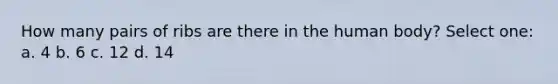 How many pairs of ribs are there in the human body? Select one: a. 4 b. 6 c. 12 d. 14