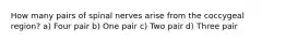 How many pairs of spinal nerves arise from the coccygeal region? a) Four pair b) One pair c) Two pair d) Three pair