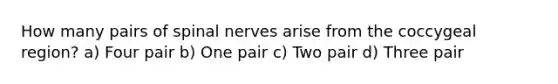 How many pairs of spinal nerves arise from the coccygeal region? a) Four pair b) One pair c) Two pair d) Three pair
