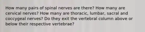 How many pairs of spinal nerves are there? How many are cervical nerves? How many are thoracic, lumbar, sacral and coccygeal nerves? Do they exit the vertebral column above or below their respective vertebrae?