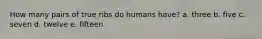 How many pairs of true ribs do humans have? a. three b. five c. seven d. twelve e. fifteen