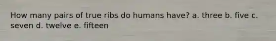 How many pairs of true ribs do humans have? a. three b. five c. seven d. twelve e. fifteen