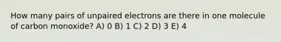 How many pairs of unpaired electrons are there in one molecule of carbon monoxide? A) 0 B) 1 C) 2 D) 3 E) 4