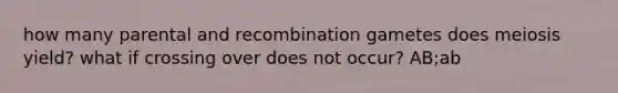 how many parental and recombination gametes does meiosis yield? what if crossing over does not occur? AB;ab