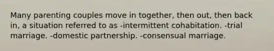 Many parenting couples move in together, then out, then back in, a situation referred to as -intermittent cohabitation. -trial marriage. -domestic partnership. -consensual marriage.