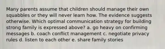 Many parents assume that children should manage their own squabbles or they will never learn how. The evidence suggests otherwise. Which optimal communication strategy for building strong family is expressed above? a. go heavy on confirming messages b. coach conflict management c. negotiate privacy rules d. listen to each other e. share family stories