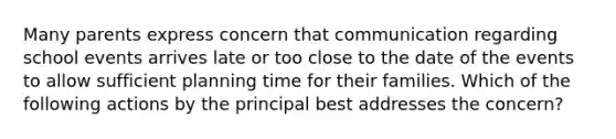 Many parents express concern that communication regarding school events arrives late or too close to the date of the events to allow sufficient planning time for their families. Which of the following actions by the principal best addresses the concern?