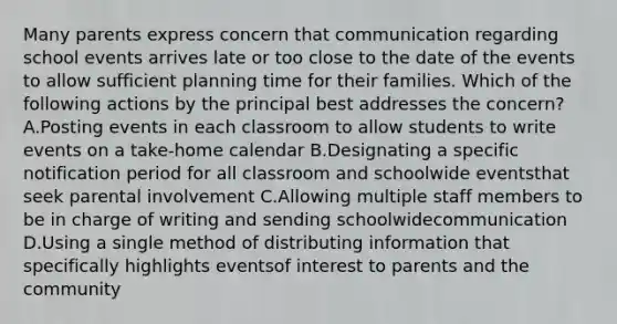 Many parents express concern that communication regarding school events arrives late or too close to the date of the events to allow sufficient planning time for their families. Which of the following actions by the principal best addresses the concern? A.Posting events in each classroom to allow students to write events on a take-home calendar B.Designating a specific notification period for all classroom and schoolwide eventsthat seek parental involvement C.Allowing multiple staff members to be in charge of writing and sending schoolwidecommunication D.Using a single method of distributing information that specifically highlights eventsof interest to parents and the community