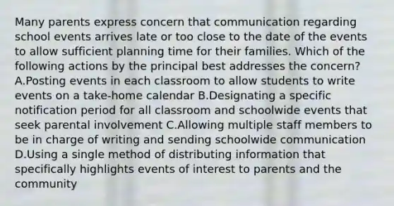 Many parents express concern that communication regarding school events arrives late or too close to the date of the events to allow sufficient planning time for their families. Which of the following actions by the principal best addresses the concern? A.Posting events in each classroom to allow students to write events on a take-home calendar B.Designating a specific notification period for all classroom and schoolwide events that seek parental involvement C.Allowing multiple staff members to be in charge of writing and sending schoolwide communication D.Using a single method of distributing information that specifically highlights events of interest to parents and the community