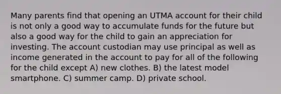 Many parents find that opening an UTMA account for their child is not only a good way to accumulate funds for the future but also a good way for the child to gain an appreciation for investing. The account custodian may use principal as well as income generated in the account to pay for all of the following for the child except A) new clothes. B) the latest model smartphone. C) summer camp. D) private school.