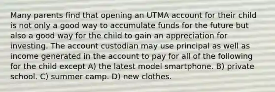 Many parents find that opening an UTMA account for their child is not only a good way to accumulate funds for the future but also a good way for the child to gain an appreciation for investing. The account custodian may use principal as well as income generated in the account to pay for all of the following for the child except A) the latest model smartphone. B) private school. C) summer camp. D) new clothes.