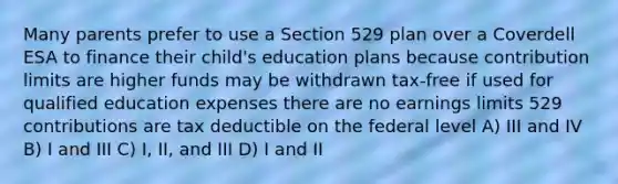 Many parents prefer to use a Section 529 plan over a Coverdell ESA to finance their child's education plans because contribution limits are higher funds may be withdrawn tax-free if used for qualified education expenses there are no earnings limits 529 contributions are tax deductible on the federal level A) III and IV B) I and III C) I, II, and III D) I and II