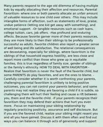 Many parents respond to the age old dilemma of having multiple kids by equally allocating their affection and resources. Parental Favoritism- where one or both parents allocate an unfair amount of valuable resources to one child over others. -This may include intangible forms of affection, such as statements of love, praise, undue patience (letting one kid get away with something), and emotional support. -Or tangible resources such as cash loans, college tuition, cars, job offers. -Has profound and enduring affects. Because favorite garner more of their parents resources, they are more likely to then their siblings to be professionally successful as adults. Favorite children also report a greater sense of well being and life satisfaction. The relational consequences are devastating, especially for siblings. where favoritism is the siblings of that household express hostility, are less close and report more conflict than those who grew up in equitable families, this is true regardless of family size, gender of siblings or the family's ethnicity. HOW TO DEAL WITH FAVORITISM -Realize that favoritism is never the fault of the favorite child, but some PARENTS do play favorites, and are the ones to blame. -Carefully consider whether it is worth confronting your parents, challenging parental favoritism is unlikely to bring positive outcomes, you can not control your parents behavior, and some parents may not realize they are favoring a child if it is subtle, so challenging them will hurt their feeling and cause a rift between you, them and the favorite child. -If your parents recognize their favoritism they may defend their actions that hurt you even more. -Focus on maintaining your sibling relationship by regularly practicing positivity, assurance and self disclosure. But if you are the favored child, realize your sibling might resent you and all you have gained. Discuss it with them often and find out ways you can balance it through acts of generosity and support