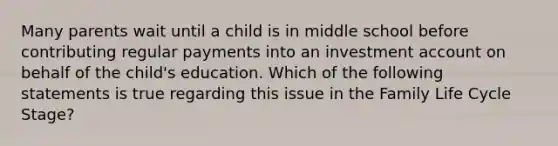 Many parents wait until a child is in middle school before contributing regular payments into an investment account on behalf of the child's education. Which of the following statements is true regarding this issue in the Family Life Cycle Stage?