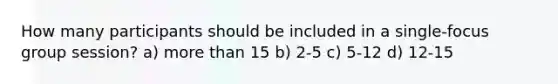 How many participants should be included in a single-focus group session? a) more than 15 b) 2-5 c) 5-12 d) 12-15