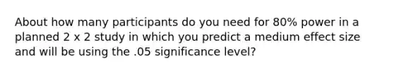 About how many participants do you need for 80% power in a planned 2 x 2 study in which you predict a medium effect size and will be using the .05 significance level?