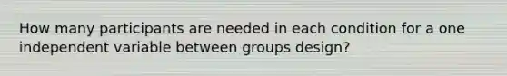 How many participants are needed in each condition for a one independent variable between groups design?