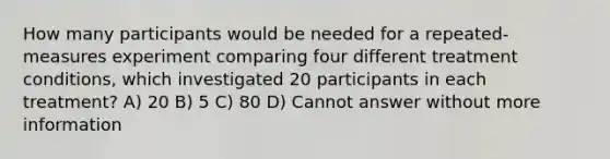 How many participants would be needed for a repeated-measures experiment comparing four different treatment conditions, which investigated 20 participants in each treatment? A) 20 B) 5 C) 80 D) Cannot answer without more information