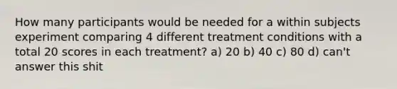 How many participants would be needed for a within subjects experiment comparing 4 different treatment conditions with a total 20 scores in each treatment? a) 20 b) 40 c) 80 d) can't answer this shit