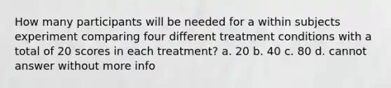 How many participants will be needed for a within subjects experiment comparing four different treatment conditions with a total of 20 scores in each treatment? a. 20 b. 40 c. 80 d. cannot answer without more info