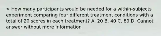 > How many participants would be needed for a within-subjects experiment comparing four different treatment conditions with a total of 20 scores in each treatment? A. 20 B. 40 C. 80 D. Cannot answer without more information