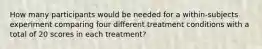 How many participants would be needed for a within-subjects experiment comparing four different treatment conditions with a total of 20 scores in each treatment?