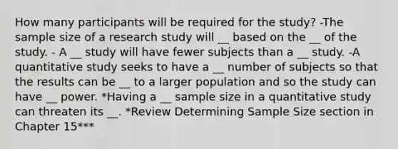 How many participants will be required for the study? -The sample size of a research study will __ based on the __ of the study. - A __ study will have fewer subjects than a __ study. -A quantitative study seeks to have a __ number of subjects so that the results can be __ to a larger population and so the study can have __ power. *Having a __ sample size in a quantitative study can threaten its __. *Review Determining Sample Size section in Chapter 15***