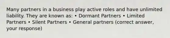 Many partners in a business play active roles and have unlimited liability. They are known as: • Dormant Partners • Limited Partners • Silent Partners • General partners (correct answer, your response)