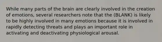 While many parts of the brain are clearly involved in the creation of emotions, several researchers note that the (BLANK) is likely to be highly involved in many emotions because it is involved in rapidly detecting threats and plays an important role in activating and deactivating physiological arousal.