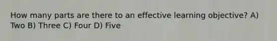 How many parts are there to an effective learning objective? A) Two B) Three C) Four D) Five