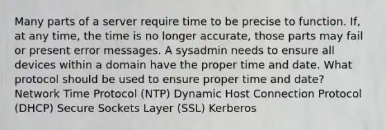 Many parts of a server require time to be precise to function. If, at any time, the time is no longer accurate, those parts may fail or present error messages. A sysadmin needs to ensure all devices within a domain have the proper time and date. What protocol should be used to ensure proper time and date? Network Time Protocol (NTP) Dynamic Host Connection Protocol (DHCP) Secure Sockets Layer (SSL) Kerberos