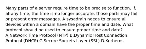 Many parts of a server require time to be precise to function. If, at any time, the time is no longer accurate, those parts may fail or present error messages. A sysadmin needs to ensure all devices within a domain have the proper time and date. What protocol should be used to ensure proper time and date? A.Network Time Protocol (NTP) B.Dynamic Host Connection Protocol (DHCP) C.Secure Sockets Layer (SSL) D.Kerberos