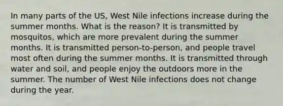 In many parts of the US, West Nile infections increase during the summer months. What is the reason? It is transmitted by mosquitos, which are more prevalent during the summer months. It is transmitted person-to-person, and people travel most often during the summer months. It is transmitted through water and soil, and people enjoy the outdoors more in the summer. The number of West Nile infections does not change during the year.