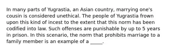 In many parts of Yugrastia, an Asian country, marrying one's cousin is considered unethical. The people of Yugrastia frown upon this kind of incest to the extent that this norm has been codified into law. Such offenses are punishable by up to 5 years in prison. In this scenario, the norm that prohibits marriage to a family member is an example of a _____.