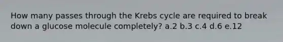 How many passes through the <a href='https://www.questionai.com/knowledge/kqfW58SNl2-krebs-cycle' class='anchor-knowledge'>krebs cycle</a> are required to break down a glucose molecule completely? a.2 b.3 c.4 d.6 e.12