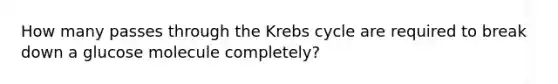 How many passes through the Krebs cycle are required to break down a glucose molecule completely?